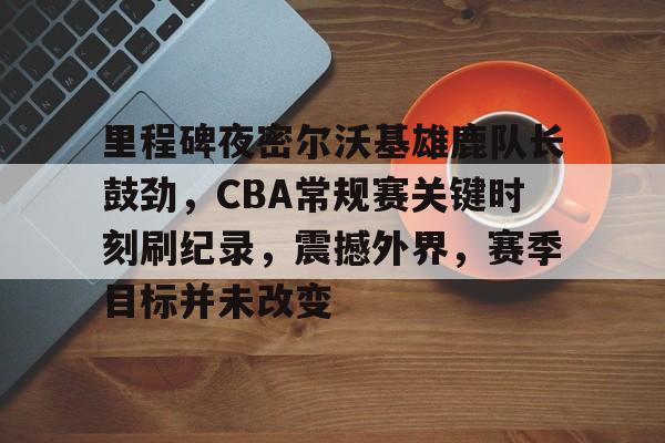 真人娱乐-包含里程碑夜密尔沃基雄鹿队长鼓劲，CBA常规赛关键时刻刷纪录，震撼外界，赛季目标并未改变的词条
